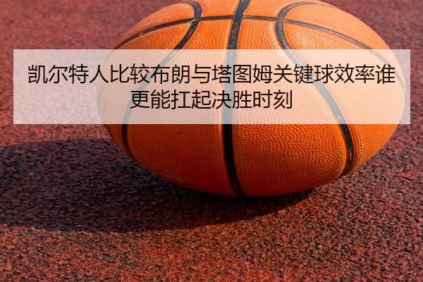凯尔特人比较布朗与塔图姆关键球效率谁更能扛起决胜时刻