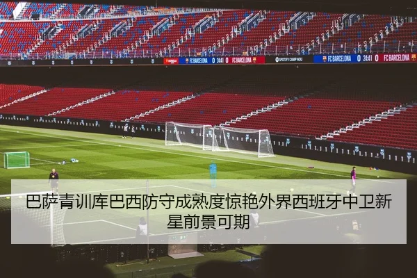 巴萨青训库巴西防守成熟度惊艳外界西班牙中卫新星前景可期